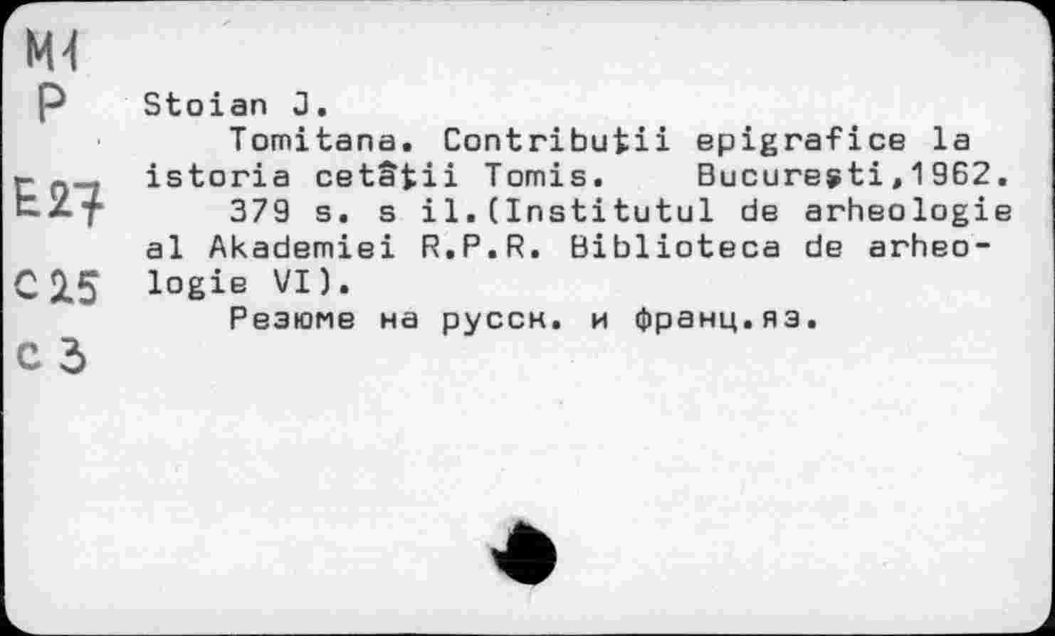 ﻿М4 P
С 25
с 3
Stoian J,
Tomitana. Contributii epigrafice la istoria cetâfcii Tomis. Bucuresti,1962.
379 s. s і 1.(Institutul de arheologie al Akademiei R.P.R. Biblioteca de arheologie VI).
Резюме на руссн. и франц.яз.